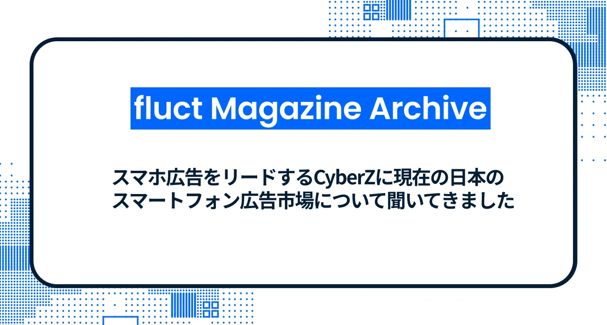 【fluct Magazine 過去記事】スマホ広告をリードするCyberZに現在の日本のスマートフォン広告市場について聞いてき  ました