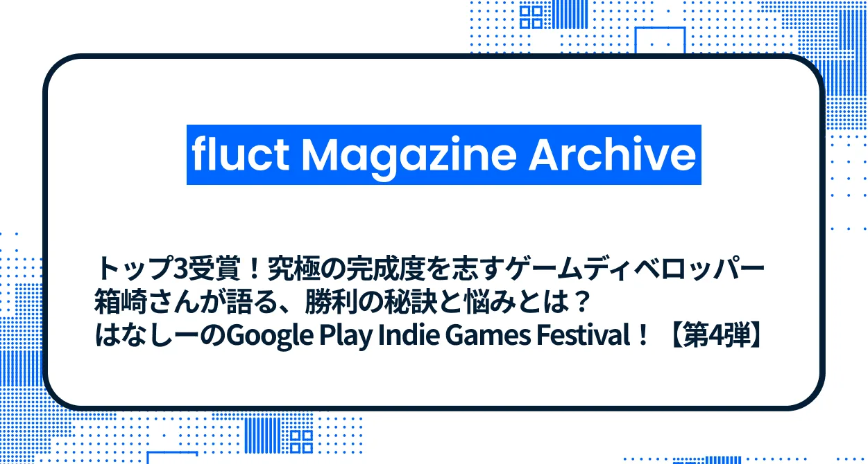 トップ3受賞！究極の完成度を志すゲームデベロッパー箱崎さんが語る、勝利の秘訣と悩みとは？はなしーのGoogle Play Indie Games Festival！【第4弾】
